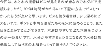 今回は、木と木の接着はビスが見えるのが嫌なので木ダボで接続しましたが、ダボは時間がかかるので下記の方法でビスをつかったほうが良いと思います。 ビスを使う場合は、少し深めにビスをいれて、ボンドと木屑を混ぜたものを穴に詰めることで、見た目をごまかすことができます。 木屑はやすりで出た木屑をつかうのが一番良いです。水分が多すぎるとシミになるので水分は最低限にしてねり状の木屑をつくって練り込んでください。