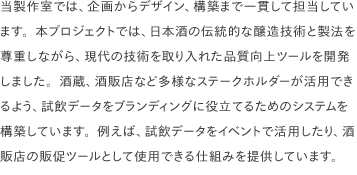 当製作室では、企画からデザイン、構築まで一貫して担当しています。本プロジェクトでは、日本酒の伝統的な醸造技術と製法を尊重しながら、現代の技術を取り入れた品質向上ツールを開発しました。酒蔵、酒販店など多様なステークホルダーが活用できるよう、試飲データをブランディングに役立てるためのシステムを構築しています。例えば、試飲データをイベントで活用したり、酒販店の販促ツールとして使用できる仕組みを提供しています。