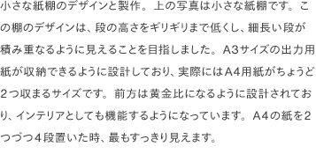 小さな紙棚のデザインと製作。上の写真は小さな紙棚です。この棚のデザインは、段の高さをギリギリまで低くし、細長い段が積み重なるように見えることを目指しました。A3サイズの出力用紙が収納できるように設計しており、実際にはA4用紙がちょうど2つ収まるサイズです。前方は黄金比になるように設計されており、インテリアとしても機能するようになっています。A4の紙を2つづつ4段置いた時、最もすっきり見えます。