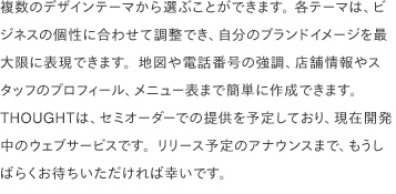 複数のデザインテーマから選ぶことができます。 各テーマは、ビジネスの個性に合わせて調整でき、自分のブランドイメージを最大限に表現できます。地図や電話番号の強調、店舗情報やスタッフのプロフィール、メニュー表まで簡単に作成できます。 THOUGHTは、セミオーダーでの提供を予定しており、現在開発中のウェブサービスです。リリース予定のアナウンスまで、もうしばらくお待ちいただければ幸いです。