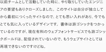 以前チームとして活動していた時に、やり取りしていたエンジニアの要望もありクローズしました。このサイトは自分が独立してから最初につくったサイトなので、とても思い入れがあり、今でもとても気に入っているデザインです。書体は游ゴシックをつかっているのですが、現在有料のウェブフォントサービスでも游ゴシックボールドは、配信されていないので、もうウェブサイトとしては再現できないのですけどね。
