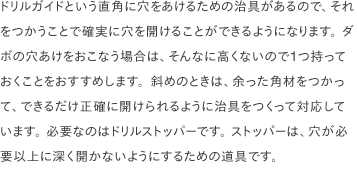 ドリルガイドという直角に穴をあけるための治具があるので、それをつかうことで確実に穴を開けることができるようになります。 ダボの穴あけをおこなう場合は、そんなに高くないので1つ持っておくことをおすすめします。斜めのときは、余った角材をつかって、できるだけ正確に開けられるように治具をつくって対応しています。 必要なのはドリルストッパーです。 ストッパーは、穴が必要以上に深く開かないようにするための道具です。