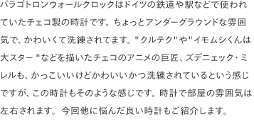 パラゴトロンウォールクロックはドイツの鉄道や駅などで使われていたチェコ製の時計です。 ちょっとアンダーグラウンドな雰囲気で、かわいくて洗練されてます。 "クルテク"や"イモムシくんは大スター"などを描いたチェコのアニメの巨匠、ズデニェック・ミレルも、かっこいいけどかわいいかつ洗練されているという感じですが、この時計もそのような感じです。 時計で部屋の雰囲気は左右されます。今回他に悩んだ良い時計もご紹介します。