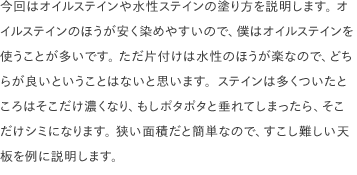 今回はオイルステインや水性ステインの塗り方を説明します。 オイルステインのほうが安く染めやすいので、僕はオイルステインを使うことが多いです。 ただ片付けは水性のほうが楽なので、どちらが良いということはないと思います。ステインは多くついたところはそこだけ濃くなり、もしポタポタと垂れてしまったら、そこだけシミになります。 狭い面積だと簡単なので、すこし難しい天板を例に説明します。