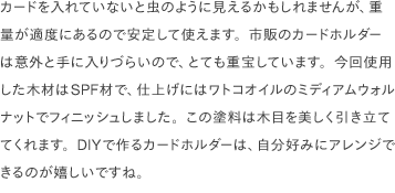 カードを入れていないと虫のように見えるかもしれませんが、重量が適度にあるので安定して使えます。市販のカードホルダーは意外と手に入りづらいので、とても重宝しています。今回使用した木材はSPF材で、仕上げにはワトコオイルのミディアムウォルナットでフィニッシュしました。この塗料は木目を美しく引き立ててくれます。DIYで作るカードホルダーは、自分好みにアレンジできるのが嬉しいですね。