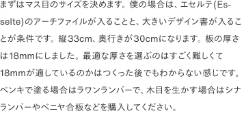 まずはマス目のサイズを決めます。 僕の場合は、エセルテ(Esselte)のアーチファイルが入ることと、大きいデザイン書が入ることが条件です。 縦33cm、奥行きが30cmになります。 板の厚さは18mmにしました。 最適な厚さを選ぶのはすごく難しくて18mmが適しているのかはつくった後でもわからない感じです。 ペンキで塗る場合はラワンランバーで、木目を生かす場合はシナランバーやベニヤ合板などを購入してください。