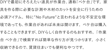 DIYで最初にそろえたい道具が作業台、通称「ペケ台」です。家具を作る際に必要な計測や木材のカットを安全に行うための必須アイテム。特に<a href="https://www.youtube.com/watch?v=02D2T3wGCYg" target="_blank">"No Future"</a>と言われるような不安定な環境であっても、作業台があれば未来は開けます。ペケ台は購入することもできますが、DIYらしく自作するのもおすすめ。「作業台 ペケ台」で検索すれば簡単な作り方が見つかります。小さく収納できるので、賃貸住まいでも便利なやつです。