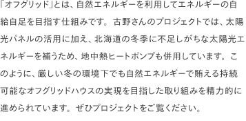 「オフグリッド」とは、自然エネルギーを利用してエネルギーの自給自足を目指す仕組みです。古野さんのプロジェクトでは、太陽光パネルの活用に加え、北海道の冬季に不足しがちな太陽光エネルギーを補うため、地中熱ヒートポンプも併用しています。このように、厳しい冬の環境下でも自然エネルギーで賄える持続可能なオフグリッドハウスの実現を目指した取り組みを精力的に進められています。ぜひプロジェクトをご覧ください。