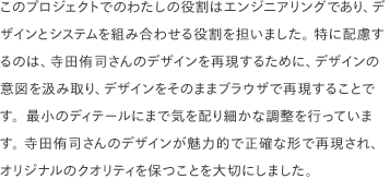 このプロジェクトでのわたしの役割はエンジニアリングであり、デザインとシステムを組み合わせる役割を担いました。 特に配慮するのは、寺田侑司さんのデザインを再現するために、デザインの意図を汲み取り、デザインをそのままブラウザで再現することです。最小のディテールにまで気を配り細かな調整を行っています。 寺田侑司さんのデザインが魅力的で正確な形で再現され、オリジナルのクオリティを保つことを大切にしました。