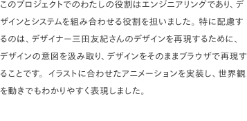 このプロジェクトでのわたしの役割はエンジニアリングであり、デザインとシステムを組み合わせる役割を担いました。 特に配慮するのは、デザイナー三田友紀さんのデザインを再現するために、デザインの意図を汲み取り、デザインをそのままブラウザで再現することです。明るく楽しいイラストレーションに合わせた子供がワクワクするようなアニメーションを実装し、世界観を動きでもわかりやすく表現しました。