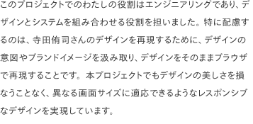 このプロジェクトでのわたしの役割はエンジニアリングであり、デザインとシステムを組み合わせる役割を担いました。 特に配慮するのは、寺田侑司さんのデザインを再現するために、デザインの意図やブランドイメージを汲み取り、デザインをそのままブラウザで再現することです。本プロジェクトでもデザインの美しさを損なうことなく、異なる画面サイズに適応できるようなレスポンシブなデザインを実現しています。