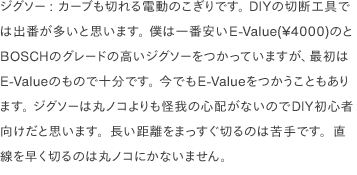 ジグソー: カーブも切れる電動のこぎりです。 DIYの切断工具では出番が多いと思います。 僕は一番安いE-Value(¥4000)のとBOSCHのグレードの高いジグソーをつかっていますが、最初はE-Valueのもので十分です。 今でもE-Valueをつかうこともあります。 ジグソーは丸ノコよりも怪我の心配がないのでDIY初心者向けだと思います。長い距離をまっすぐ切るのは苦手です。直線を早く切るのは丸ノコにかないません。