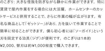 のこぎり: 大きな怪我を防ぎながら静かに作業ができます。特に賃貸で屋内作業をする場合には大活躍。ホームセンターのカットサービスと併用することで、さらに作業の幅が広がります。有名な商品として「ゼットソー」があり、力を抜いて作業することで簡単に切ることができます。僕ら初心者には「ソーガイド」という刃を固定する治具（ジグ）が便利です。のこぎりは1本約¥2,000、替刃は約¥1,000程度で購入できます。