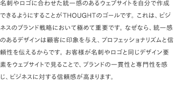 名刺やロゴに合わせた統一感のあるウェブサイトを自分で作成できるようにすることがTHOUGHTのゴールです。 これは、ビジネスのブランド戦略において極めて重要です。 なぜなら、統一感のあるデザインは顧客に印象を与え、プロフェッショナリズムと信頼性を伝えるからです。 お客様が名刺やロゴと同じデザイン要素をウェブサイトで見ることで、ブランドの一貫性と専門性を感じ、ビジネスに対する信頼感が高まります。