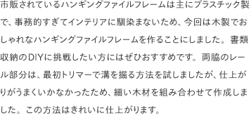 市販されているハンギングファイルフレームは主にプラスチック製で、事務的すぎてインテリアに馴染まないため、今回は木製でおしゃれなハンギングファイルフレームを作ることにしました。書類収納のDIYに挑戦したい方にはぜひおすすめです。両脇のレール部分は、最初トリマーで溝を掘る方法を試しましたが、仕上がりがうまくいかなかったため、細い木材を組み合わせて作成しました。この方法はきれいに仕上がります。