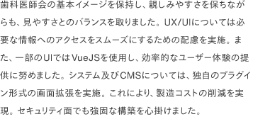 歯科医師会の基本イメージを保持し、親しみやすさを保ちながらも、見やすさとのバランスを取りました。 UX/UIについては必要な情報へのアクセスをスムーズにするための配慮を実施。 また、一部のUIではVueJSを使用し、効率的なユーザー体験の提供に努めました。 システム及びCMSについては、独自のプラグイン形式の画面拡張を実施。 これにより、製造コストの削減を実現。 セキュリティ面でも強固な構築を心掛けました。