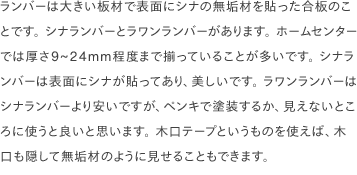 ランバーは大きい板材で表面にシナの無垢材を貼った合板のことです。 シナランバーとラワンランバーがあります。 ホームセンターでは厚さ9~24mm程度まで揃っていることが多いです。 シナランバーは表面にシナが貼ってあり、美しいです。 ラワンランバーはシナランバーより安いですが、ペンキで塗装するか、見えないところに使うと良いと思います。 木口テープというものを使えば、木口も隠して無垢材のように見せることもできます。 