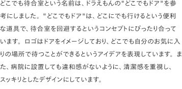 どこでも待合室という名前は、ドラえもんの"どこでもドア"を参考にしました。"どこでもドア"は、どこにでも行けるという便利な道具で、待合室を回避するというコンセプトにぴったり合っています。ロゴはドアをイメージしており、どこでも自分のお気に入りの場所で待つことができるというアイデアを表現しています。また、病院に設置しても違和感がないように、清潔感を重視し、スッキリとしたデザインにしています。