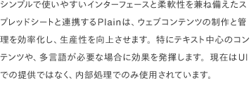 シンプルで使いやすいインターフェースと柔軟性を兼ね備えたスプレッドシートと連携するPlainは、ウェブコンテンツの制作と管理を効率化し、生産性を向上させます。特にテキスト中心のコンテンツや、多言語が必要な場合に効果を発揮します。現在はUIでの提供ではなく、内部処理でのみ使用されています。