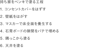 持ち家をペンキで塗る工程
                1. コンセントカバーをはずす
                2. 壁紙をはがす
                3. マスカーで床全面を養生する
                4. 石膏ボードの隙間をパテで埋める
                5. 隅っこから塗る
                6. 天井を塗る