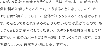 この台の設計で自慢できそうなところは、台の木口の部分を内側に斜めに切ったところです。 こうすることによって、スピーカーよりも台が目立ってしまい、全体がモッタリすることを避けられます。 めんどうでもこれをやるのとやらないのでは差がでるので、もしつくるときは参考にしてください。スタンドも端材を利用していますが、写真のカバーもゴミを再利用してつくってあります。ゴミを減らし、木や自然を大切にしたいですね。