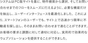 システムはPC版サイトを基に、物件検索から選択、そしてお問い合わせまでのフローをスムーズに行えるように、必要な機能だけを抽出し、ユーザーインターフェースを最適化しました。 これにより、スマートフォンのユーザーでも、サイト上で迅速かつ簡単に不動産を探し出し、そのままお問い合わせまで進むことができます。 お客様の要求と課題に対して適切に対応し、実用的で効果的なウェブソリューションを提供することができました。