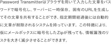 Password Transmitterはブラウザを用いて入力した文章をパスワードで暗号化し、サーバーに一時保存。固有のURLを生成してその文章を共有することができ、指定期間経過後には自動的に文章が削除されるシステムを持っています。この特徴により、仮にメールボックスに暗号化したZipが残っても、情報漏洩のリスクを大きく減少させることができます。