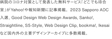 病院のコロナ対策として発表した無料サービス「どこでも待合室」がYahoo!や報知新聞に記事掲載。2023 Sapporo ADC入選, Good Design Web Design Awards, Sanko!, Straightline, S5-Style, Web Design Clip, bookma!, Ikesai など国内外の主要デザインアーカイブに多数掲載。