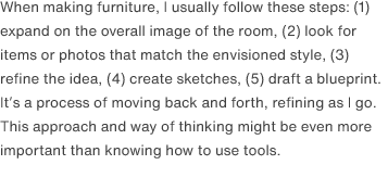 When making furniture, I usually follow these steps: (1) expand on the overall image of the room, (2) look for items or photos that match the envisioned style, (3) refine the idea, (4) create sketches, (5) draft a blueprint. It’s a process of moving back and forth, refining as I go. This approach and way of thinking might be even more important than knowing how to use tools.