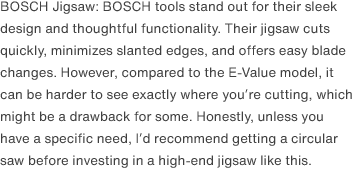 BOSCH Jigsaw: BOSCH tools stand out for their sleek design and thoughtful functionality. Their jigsaw cuts quickly, minimizes slanted edges, and offers easy blade changes. However, compared to the E-Value model, it can be harder to see exactly where you’re cutting, which might be a drawback for some. Honestly, unless you have a specific need, I’d recommend getting a circular saw before investing in a high-end jigsaw like this.