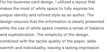 For his business card design, I utilized a layout that makes the most of white space to fully express his unique identity and refined style as an author. The design ensures that the information is clearly presented while the use of white space creates a sense of balance and sophistication. The simplicity of the design, combined with the tactile quality of the paper, adds warmth and individuality, leaving a lasting impression.