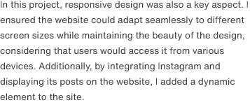 In this project, responsive design was also a key aspect. I ensured the website could adapt seamlessly to different screen sizes while maintaining the beauty of the design, considering that users would access it from various devices. Additionally, by integrating Instagram and displaying its posts on the website, I added a dynamic element to the site.