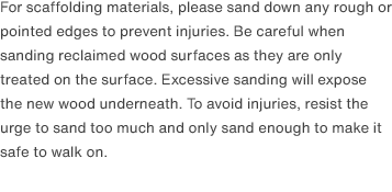 For scaffolding materials, please sand down any rough or pointed edges to prevent injuries. Be careful when sanding reclaimed wood surfaces as they are only treated on the surface. Excessive sanding will expose the new wood underneath. To avoid injuries, resist the urge to sand too much and only sand enough to make it safe to walk on. 