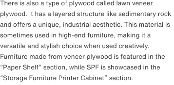 There is also a type of plywood called lawn veneer plywood. It has a layered structure like sedimentary rock and offers a unique, industrial aesthetic. This material is sometimes used in high-end furniture, making it a versatile and stylish choice when used creatively. Furniture made from veneer plywood is featured in the “Paper Shelf” section, while SPF is showcased in the “Storage Furniture Printer Cabinet” section.
