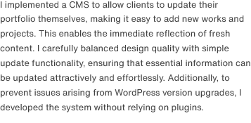 I implemented a CMS to allow clients to update their portfolio themselves, making it easy to add new works and projects. This enables the immediate reflection of fresh content. I carefully balanced design quality with simple update functionality, ensuring that essential information can be updated attractively and effortlessly. Additionally, to prevent issues arising from version upgrades, I developed it without relying on plugins.