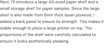 Next, I'll introduce a large A3-sized paper shelf and a small storage shelf for paper samples. Since the large shelf is also made from 6mm thick lauan plywood, I added a back panel to ensure its strength. This makes it stable enough to place a large printer on top. The proportions of the shelf were carefully calculated to ensure it looks aesthetically pleasing. 