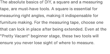 The absolute basics of DIY, a square and a measuring tape, are must-have tools. A square is essential for measuring right angles, making it indispensable for furniture making. For the measuring tape, choose one that can lock in place after being extended. Even at the "Pretty Vacant" beginner stage, these two tools will ensure you never lose sight of where to measure. 