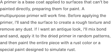 A primer is a base coat applied to surfaces that can't be painted directly, preparing them for paint. A multipurpose primer will work fine. Before applying the primer, I'll sand the surface to create a rough texture and remove any dust. If I want an antique look, I'll mix bond and sand, apply it to the dried primer in random patterns, and then paint the entire piece with a rust color or a special paint designed to simulate rust.