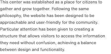 This center was established as a place for citizens to gather and grow together. Following the same philosophy, the website has been designed to be approachable and user-friendly for the community. Particular attention has been given to creating a structure that allows visitors to access the information they need without confusion, achieving a balance between design and functionality.