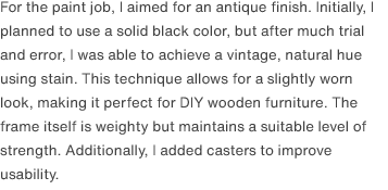 For the paint job, I aimed for an antique finish. Initially, I planned to use a solid black color, but after much trial and error, I was able to achieve a vintage, natural hue using stain. This technique allows for a slightly worn look, making it perfect for DIY wooden furniture. The frame itself is weighty but maintains a suitable level of strength. Additionally, I added casters to improve usability.