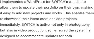 I implemented a WordPress for SWITCH's website to allow them to update their portfolio on their own, making it easy to add new projects and works. This enables them to showcase their latest creations and projects immediately. SWITCH is active not only in photography but also in video production, so I ensured the system is designed to accommodate updates for both.