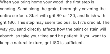 When you bring home your wood, the first step is sanding. Sand along the grain, thoroughly covering the entire surface. Start with grit 80 or 120, and finish with grit 180. This step may seem tedious, but it’s crucial. The way you sand directly affects how the paint or stain will absorb, so take your time and be patient. If you want to keep a natural texture, grit 180 is sufficient.
