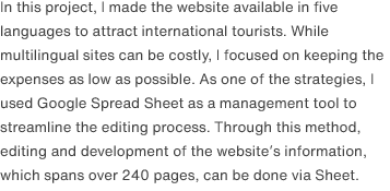 In this project, I made the website available in five languages to attract international tourists. While multilingual sites can be costly, I focused on keeping the expenses as low as possible. As one of the strategies, I used Google Spread Sheet as a management tool to streamline the editing process. Through this method, editing and development of the website’s information, which spans over 240 pages, can be done via Sheet.
