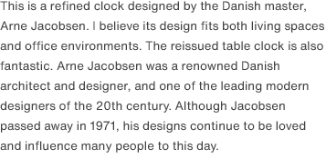 This is a refined clock designed by the Danish master, Arne Jacobsen. I believe its design fits both living spaces and office environments. The reissued table clock is also fantastic. Arne Jacobsen was a renowned Danish architect and designer, and one of the leading modern designers of the 20th century. Although Jacobsen passed away in 1971, his designs continue to be loved and influence many people to this day.