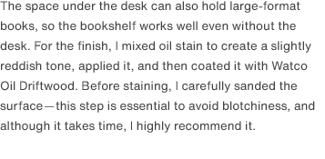 The space under the desk can also hold large-format books, so the bookshelf works well even without the desk. For the finish, I mixed oil stain to create a slightly reddish tone, applied it, and then coated it with Watco Oil Driftwood. Before staining, I carefully sanded the surface—this step is essential to avoid blotchiness, and although it takes time, I highly recommend it.