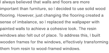 I always believed that walls and floors are more important than furniture, so I decided to use solid wood flooring. However, just changing the flooring created a sense of imbalance, so I replaced the wallpaper with painted walls to achieve a cohesive look. The resin windows also felt out of place. To address this, I built wooden frames for the windows, effectively transforming them from resin to wood-framed windows.