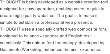 THOUGHT is being developed as a website creation tool designed for easy operation, enabling users to quickly create high-quality websites. The goal is to make it simple to establish a professional web presence. THOUGHT uses a specially crafted web composite font, designed to balance Japanese and English text seamlessly. This unique font technology, developed by Hashimoto Workshop, enhances the user experience.