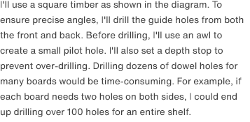 I'll use a square timber as shown in the diagram. To ensure precise angles, I'll drill the guide holes from both the front and back. Before drilling, I'll use an awl to create a small pilot hole. I'll also set a depth stop to prevent over-drilling. Drilling dozens of dowel holes for many boards would be time-consuming. For example, if each board needs two holes on both sides, I could end up drilling over 100 holes for an entire shelf.