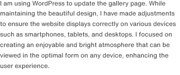 I am using WordPress to update the gallery page. While maintaining the beautiful design, I have made adjustments to ensure the website displays correctly on various devices such as smartphones, tablets, and desktops. I focused on creating an enjoyable and bright atmosphere that can be viewed in the optimal form on any device, enhancing the user experience.