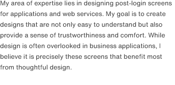 My area of expertise lies in designing post-login screens for applications and web services. My goal is to create designs that are not only easy to understand but also provide a sense of trustworthiness and comfort. While design is often overlooked in business applications, I believe it is precisely these screens that benefit most from thoughtful design.